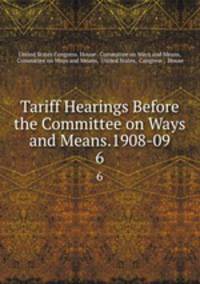 Tariff Hearings Before the Committee on Ways and Means.1908-09.. 6