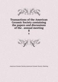 Transactions of the American Ceramic Society containing the papers and discussions of the . annual meeting. 8