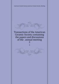 Transactions of the American Ceramic Society containing the papers and discussions of the . annual meeting. 5
