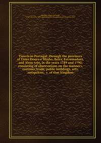 Travels in Portugal; through the provinces of Entre Douro e Minho, Beira, Estremadura, and Alem-tejo, in the years 1789 and 1790, consisting of observations on the manners, customs, trade, public buildings, arts, antiquities, &c. of that kingdom