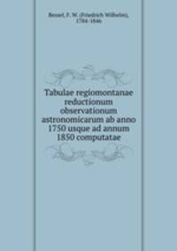 Tabulae regiomontanae reductionum observationum astronomicarum ab anno 1750 usque ad annum 1850 computatae