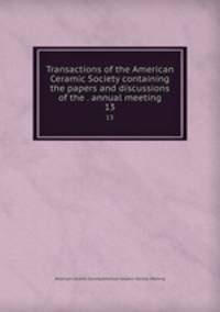 Transactions of the American Ceramic Society containing the papers and discussions of the . annual meeting. 13