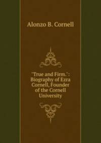 "True and Firm.": Biography of Ezra Cornell, Founder of the Cornell University