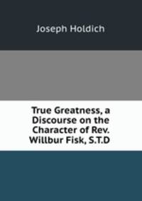 True Greatness, a Discourse on the Character of Rev. Willbur Fisk, S.T.D .