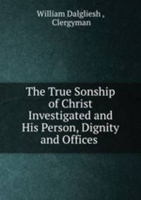 The True Sonship of Christ Investigated and His Person, Dignity and Offices .