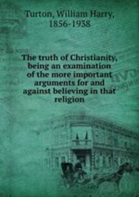 The truth of Christianity, being an examination of the more important arguments for and against believing in that religion