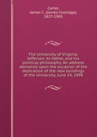 The University of Virginia: Jefferson its father, and his political philosophy. An address delivered upon the occasion of the dedication of the new buildings of the University, June 14, 1898