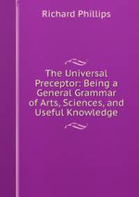 The Universal Preceptor: Being a General Grammar of Arts, Sciences, and Useful Knowledge