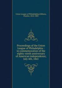 Proceedings of the Union League of Philadelphia : in commemoration of the eighty-ninth anniversary of American independence, July 4th, 1865