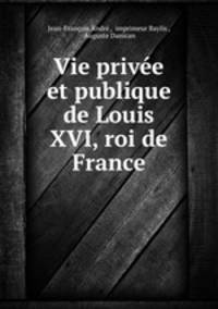 Vie privee et publique de Louis XVI, roi de France