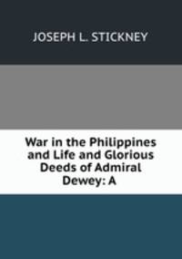 War in the Philippines and Life and Glorious Deeds of Admiral Dewey: A .