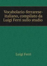 Vocabolario-ferrarese-italiano, compilato da Luigi Ferri sullo studio .