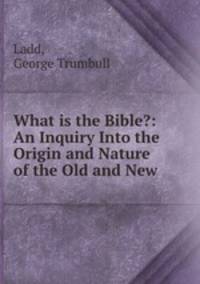 What is the Bible?: An Inquiry Into the Origin and Nature of the Old and New .