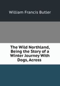 The Wild Northland, Being the Story of a Winter Journey With Dogs, Across .