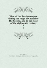 View of the Russian empire during the reign of Catharine the Second, and to the close of the eighteenth century. 1