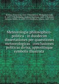 Meteorologia philosophico-politica : in duodecim dissertationes per quaestiones meteorologicas & conclusiones politicas divisa, appositisque symbolis illustrata .