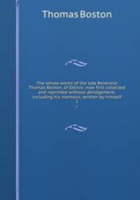 The whole works of the late Reverend Thomas Boston, of Ettrick; now first collected and reprinted without abridgement; including his memoirs, written by himself. 1