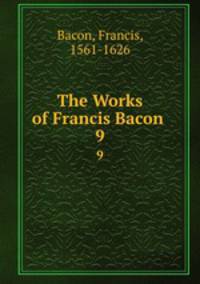 The Works of Francis Bacon .. 9