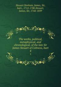 The works, political, metaphysical, and chronological, of the late Sir James Steuart of Coltness, bart. 4