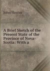 A Brief Sketch of the Present State of the Province of Nova-Scotia: With a .