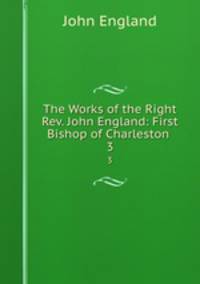 The Works of the Right Rev. John England: First Bishop of Charleston .. 3