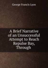 A Brief Narrative of an Unsuccessful Attempt to Reach Repulse Bay, Through .