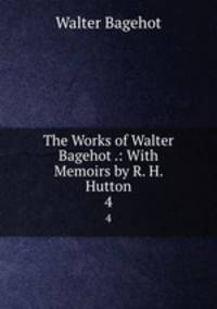 The Works of Walter Bagehot .: With Memoirs by R. H. Hutton. 4