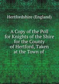 A Copy of the Poll for Knights of the Shire for the County of Hertford, Taken at the Town of .