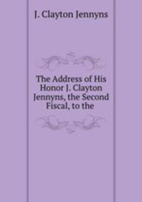 The Address of His Honor J. Clayton Jennyns, the Second Fiscal, to the .