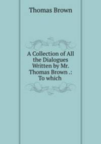 A Collection of All the Dialogues Written by Mr. Thomas Brown .: To which .