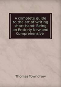 A complete guide to the art of writing short-hand: Being an Entirely New and Comprehensive .