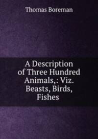 A Description of Three Hundred Animals,: Viz. Beasts, Birds, Fishes .