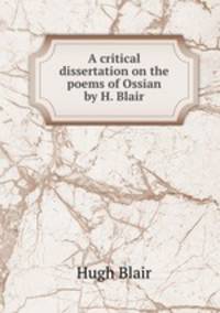 A critical dissertation on the poems of Ossian by H. Blair.