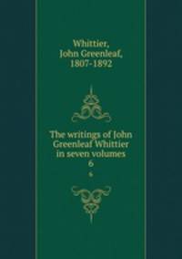 The writings of John Greenleaf Whittier in seven volumes. 6