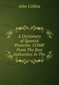 A Dictionary of Spanish Proverbs: COMP. From The Best Authorities In The .