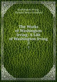 The Works of Washington Irving: A Life of Washington Irving. 2