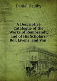 A Descriptive Catalogue of the Works of Rembrandt, and of His Scholars, Bol, Livens, and Van .