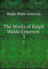 The Works of Ralph Waldo Emerson .. 3