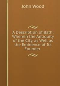 A Description of Bath: Wherein the Antiquity of the City, as Well as the Eminence of Its Founder .