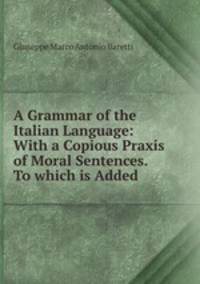 A Grammar of the Italian Language: With a Copious Praxis of Moral Sentences. To which is Added .