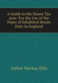 A Guide to the House Tax Acts: For the Use of the Payer of Inhabited House Duty in England