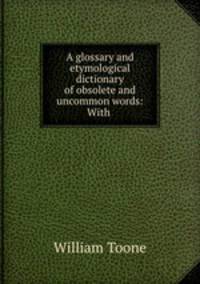 A glossary and etymological dictionary of obsolete and uncommon words: With .