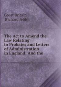 The Act to Amend the Law Relating to Probates and Letters of Administration in England: And the .