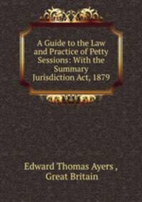 A Guide to the Law and Practice of Petty Sessions: With the Summary Jurisdiction Act, 1879