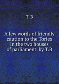 A few words of friendly caution to the Tories in the two houses of parliament, by T.B.