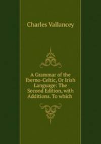 A Grammar of the Iberno-Celtic, Or Irish Language: The Second Edition, with Additions. To which .
