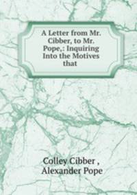 A Letter from Mr. Cibber, to Mr. Pope,: Inquiring Into the Motives that .