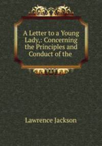 A Letter to a Young Lady,: Concerning the Principles and Conduct of the .