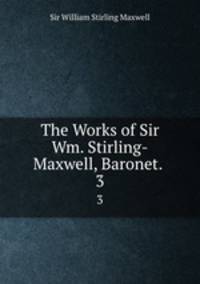 The Works of Sir Wm. Stirling-Maxwell, Baronet. .. 3