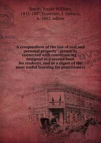 A compendium of the law of real and personal property : primarily connected with conveyancing : designed as a second book for students, and as a digest of the most useful learning for practitioners